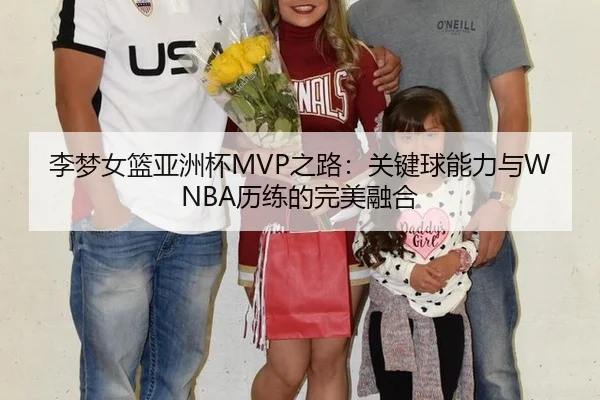 李梦女篮亚洲杯MVP之路：关键球能力与WNBA历练的完美融合