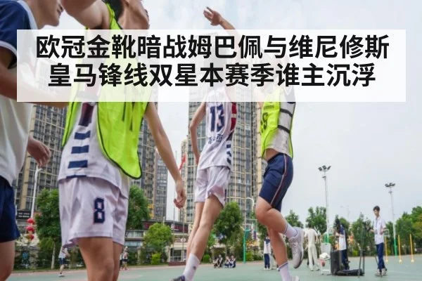 欧冠金靴暗战姆巴佩与维尼修斯皇马锋线双星本赛季谁主沉浮